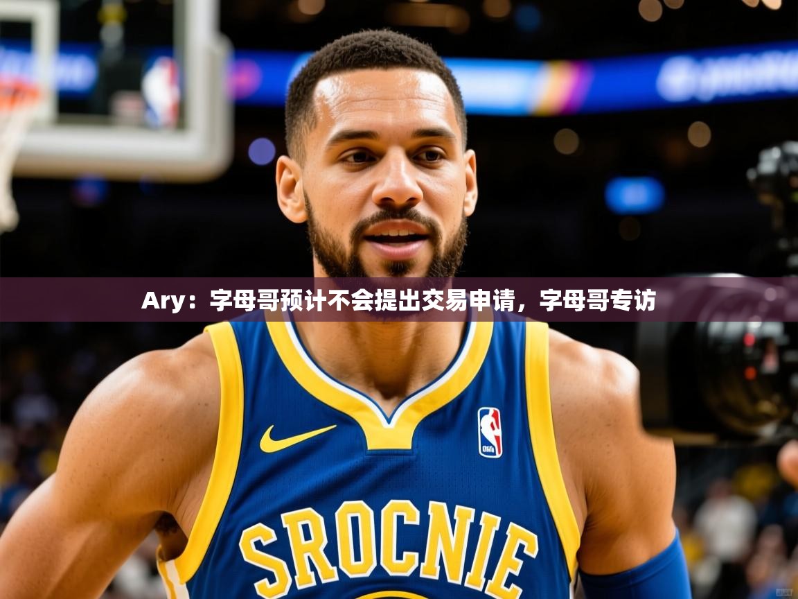 2025华体会登录首页Ary：字母哥预计不会提出交易申请，字母哥专访  第4张