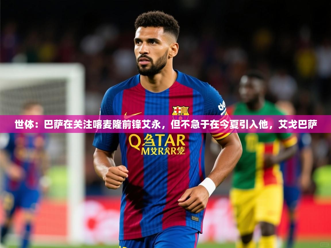 2025华体会体育网站赞助的国米世体：巴萨在关注喀麦隆前锋艾永，但不急于在今夏引入他，艾戈巴萨  第1张