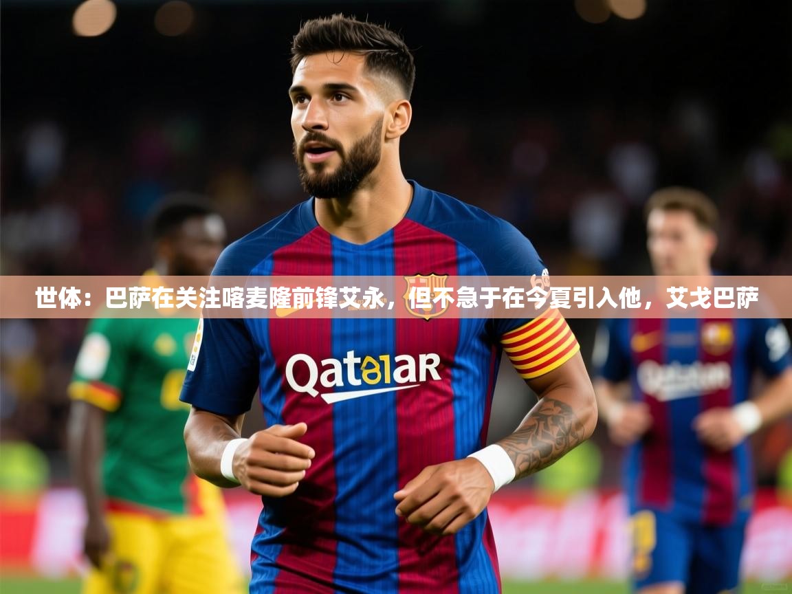 2025华体会体育网站赞助的国米世体：巴萨在关注喀麦隆前锋艾永，但不急于在今夏引入他，艾戈巴萨  第2张