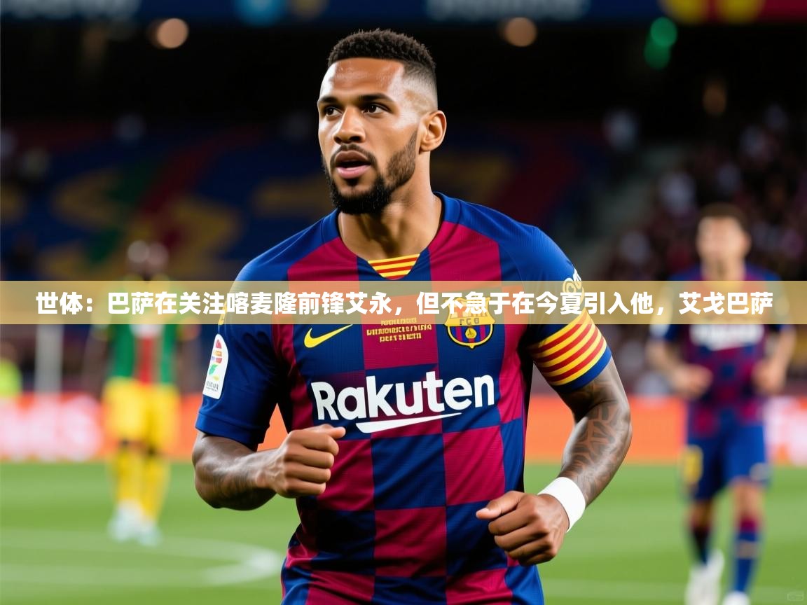 2025华体会体育网站赞助的国米世体：巴萨在关注喀麦隆前锋艾永，但不急于在今夏引入他，艾戈巴萨  第4张